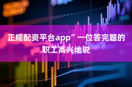 正规配资平台app”一位答完题的职工高兴地说