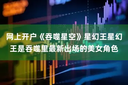 网上开户《吞噬星空》星幻王星幻王是吞噬里最新出场的美女角色